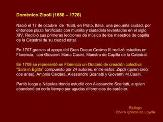 Doménico Zípoli (1688 – 1726)
Nació el 17 de octubre de 1688, en Prato, Italia, una pequeña ciudad, por
entonces plaza fortificada con muralla y ciudadela levantadas en el siglo
XIV. Recibió sus primeras lecciones de música de los maestros de capilla
de la Catedral de su ciudad natal.
En 1707 gracias al apoyo del Gran Duque Cosimo III realizó estudios en
Florencia, con Giovanni María Casini, Maestro de Capilla de la Catedral.
En 1708 se representó en Florencia un Oratorio de creación colectiva
“Sara in Egitto” compuesto por 24 autores, entre estos: Zipoli (quien creó
dos arias), Antonio Caldara, Alessandro Scarlatti y Giovanni M.Casini.
Partió luego a Nápoles donde estudió con Alessandro Scarlatti, a quien
abandonó en corto tiempo por agudas diferencias de carácter.
Epílogo
Ópera Ignacio de Loyola
 