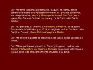 En 1710 tomó lecciones de Bernardo Pasquini, en Roma, donde
estrenó ese mismo año y posteriormente en 1712 y años sucesivos,
sus composiciones, Vespri y Messa per la festa di San Carlo, en la
Iglesia San Carlo ai Catinari, por encargo de la Fraternidad Santa
Cecilia.
En 1713 presentó su Oratorio Sant’Antonio di Padova, en la Iglesia
Santa María in Vallicella, y en 1714 en la Iglesia de San Girolamo della
Caritá su Oratorio, Santa Caterina Vergine e Martire.
En 1715 obtuvo el puesto de organista de la iglesia de los Jesuítas de
Roma.
En 1716 se publicaron, primero en Roma, y luego en Londres, sus
Sonate D’Intavolatura per Organo e Címbalo. dos únicos volúmenes a
los que debe todo el reconocimiento universal a su genio.
 