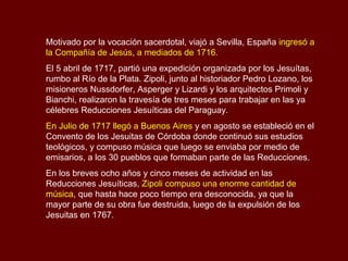Motivado por la vocación sacerdotal, viajó a Sevilla, España ingresó a
la Compañía de Jesús, a mediados de 1716.
El 5 abril de 1717, partió una expedición organizada por los Jesuítas,
rumbo al Río de la Plata. Zipoli, junto al historiador Pedro Lozano, los
misioneros Nussdorfer, Asperger y Lizardi y los arquitectos Primoli y
Bianchi, realizaron la travesía de tres meses para trabajar en las ya
célebres Reducciones Jesuíticas del Paraguay.
En Julio de 1717 llegó a Buenos Aires y en agosto se estableció en el
Convento de los Jesuitas de Córdoba donde continuó sus estudios
teológicos, y compuso música que luego se enviaba por medio de
emisarios, a los 30 pueblos que formaban parte de las Reducciones.
En los breves ocho años y cinco meses de actividad en las
Reducciones Jesuíticas, Zipoli compuso una enorme cantidad de
música, que hasta hace poco tiempo era desconocida, ya que la
mayor parte de su obra fue destruida, luego de la expulsión de los
Jesuitas en 1767.
 