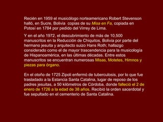 Recién en 1959 el musicólogo norteamericano Robert Stevenson
halló, en Sucre, Bolivia copias de su Misa en Fa, copiada en
Potosí en 1784 por pedido del Virrey de Lima.
Y en el año 1972, el descubrimiento de más de 10,500
manuscritos en la Reducción de Chiquitos, Bolivia por parte del
hermano jesuita y arquitecto suizo Hans Roth; hallazgo
considerado como el de mayor trascendencia para la musicología
de Hispanoamérica, en las últimas décadas. Entre estos
manuscritos se encuentran numerosas Misas, Motetes, Himnos y
piezas para órgano.
En el otoño de 1725 Zipoli enfermó de tuberculosis, por lo que fue
trasladado a la Estancia Santa Catalina, lugar de reposo de los
padres jesuitas, a 50 kilómetros de Córdoba, donde falleció el 2 de
enero de 1726 a la edad de 38 años. Recibió la orden sacerdotal y
fue sepultado en el cementerio de Santa Catalina.
 