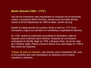 Martín Schmid (1694 – 1772 )
Uno de los misioneros más importantes en chiquitos fue el sacerdote,
músico y arquitecto Martín Schmid, Jesuita suizo de habla alemán,
nacido el 26 de Septiembre de 1694 en Baar, cantón de Zug.
Asistió al colegio jesuita de Lucerna, Suiza y entró en 1717 en la
Compañía y siguió sus estudios en Landsberg e Ingolstadt en Baviera.
En 1726, recibió la ordenación sacerdotal en Eichstädt y salió en
seguida como misionero para América. Después de una estadía
prolongada en Sevilla, llegó en 1729 a Buenos Aires, de donde viajó
por Córdoba, Salta, Potosí y Sucre a Santa Cruz, para llegar en 1730 a
San Javier de Chiquitos.
Trabajó 36 años en chiquitos, casi siempre como compañero del cura
en los pueblos que más necesitaban su destreza como músico,
arquitecto y artesano.
 