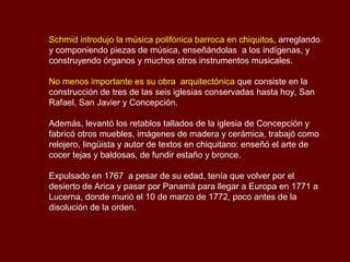 Schmid introdujo la música polifónica barroca en chiquitos, arreglando
y componiendo piezas de música, enseñándolas a los indígenas, y
construyendo órganos y muchos otros instrumentos musicales.
No menos importante es su obra arquitectónica que consiste en la
construcción de tres de las seis iglesias conservadas hasta hoy, San
Rafael, San Javier y Concepción.
Además, levantó los retablos tallados de la iglesia de Concepción y
fabricó otros muebles, imágenes de madera y cerámica, trabajó como
relojero, lingüista y autor de textos en chiquitano: enseñó el arte de
cocer tejas y baldosas, de fundir estaño y bronce.
Expulsado en 1767 a pesar de su edad, tenía que volver por el
desierto de Arica y pasar por Panamá para llegar a Europa en 1771 a
Lucerna, donde murió el 10 de marzo de 1772, poco antes de la
disolución de la orden.
 