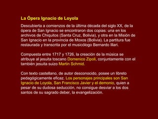 La Ópera Ignacio de Loyola
Descubierta a comienzos de la última década del siglo XX, de la
ópera de San Ignacio se encontraron dos copias: una en los
archivos de Chiquitos (Santa Cruz, Bolivia), y otra en la Misión de
San Ignacio en la provincia de Moxos (Bolivia). La partitura fue
restaurada y transcrita por el musicólogo Bernardo Illari.
Compuesta entre 1717 y 1726, la creación de la música se
atribuye al jesuita toscano Domenico Zipoli, conjuntamente con el
también jesuita suizo Martin Schmid.
Con texto castellano, de autor desconocido, posee un libreto
pedagógicamente eficaz. Los personajes principales son San
Ignacio de Loyola, San Francisco Javier y el demonio, quien a
pesar de su dudosa seducción, no consigue desviar a los dos
santos de su sagrado deber, la evangelización.
 