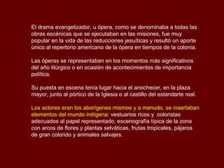 El drama evangelizador, u ópera, como se denominaba a todas las
obras escénicas que se ejecutaban en las misiones, fue muy
popular en la vida de las reducciones jesuíticas y resultó un aporte
único al repertorio americano de la ópera en tiempos de la colonia.
Las óperas se representaban en los momentos más significativos
del año litúrgico o en ocasión de acontecimientos de importancia
política.
Su puesta en escena tenía lugar hacia el anochecer, en la plaza
mayor, junto al pórtico de la Iglesia o al castillo del estandarte real.
Los actores eran los aborígenes mismos y a menudo, se insertaban
elementos del mundo indígena: vestuarios ricos y coloristas
adecuados al papel representado, escenografía típica de la zona
con arcos de flores y plantas selváticas, frutas tropicales, pájaros
de gran colorido y animales salvajes.
 