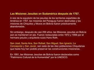 Las Misiones Jesuitas en Sudamérica después de 1767.
A raíz de la expulsión de los jesuitas de los territorios españoles de
América en 1767, las misiones del Paraguay fueron destruidas y las
misiones de Chiquitos y Moxos en Bolivia fueron prácticamente
abandonadas.
Sin embargo, después de casi 250 años, las Misiones Jesuitas en Bolivia
aún se mantienen en pie. Fueron restauradas entre 1972 y 1998 por el
hermano jesuita y arquitecto suizo Hans Roth.
San José, Santa Ana, San Rafael, San Miguel, San Ignacio, La
Concepción y San Javier, son siete de las diez poblaciones Chiquitanas
que hasta hoy han podido preservar las construcciones misioneras.
En 1991, las Misiones Jesuitas de Bolivia fueron declaradas como
“Patrimonio Cultural de la Humanidad” por la UNESCO.
 