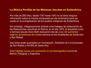 La Música Perdida de las Misiones Jesuitas en Sudamérica.
Por más de 200 años, desde 1767 hasta 1972 no se tenía ninguna
información sobre la música compuesta por los misioneros para ser
usada en la evangelización de los pueblos indígenas de Sudamérica.
Sin embargo, milagrosamente durante unos trabajos de restauración de
las Reducciones Jesuíticas en Bolivia, en al año 1972, el arquitecto suizo
y hermano jesuita Hans Roth descubrió más de cinco mil quinientas
páginas de partituras de música barroca en las localidades de Santa Ana
y San Rafael
Hoy todas están guardadas en Concepción. Alrededor de 4 mil proceden
de San Rafael y mil 500 de Santa Ana.
Este hallazgo causó una conmoción en la historiografía musical de
Bolivia, Paraguay y Argentina.
 