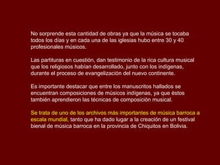 No sorprende esta cantidad de obras ya que la música se tocaba
todos los días y en cada una de las iglesias hubo entre 30 y 40
profesionales músicos.
Las partituras en cuestión, dan testimonio de la rica cultura musical
que los religiosos habían desarrollado, junto con los indígenas,
durante el proceso de evangelización del nuevo continente.
Es importante destacar que entre los manuscritos hallados se
encuentran composiciones de músicos indígenas, ya que éstos
también aprendieron las técnicas de composición musical.
Se trata de uno de los archivos más importantes de música barroca a
escala mundial, tanto que ha dado lugar a la creación de un festival
bienal de música barroca en la provincia de Chiquitos en Bolivia.
 