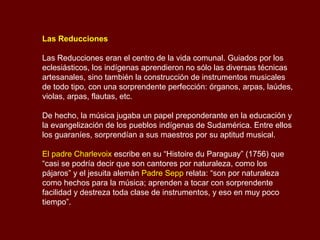 Las Reducciones
Las Reducciones eran el centro de la vida comunal. Guiados por los
eclesiásticos, los indígenas aprendieron no sólo las diversas técnicas
artesanales, sino también la construcción de instrumentos musicales
de todo tipo, con una sorprendente perfección: órganos, arpas, laúdes,
violas, arpas, flautas, etc.
De hecho, la música jugaba un papel preponderante en la educación y
la evangelización de los pueblos indígenas de Sudamérica. Entre ellos
los guaraníes, sorprendían a sus maestros por su aptitud musical.
El padre Charlevoix escribe en su “Histoire du Paraguay” (1756) que
“casi se podría decir que son cantores por naturaleza, como los
pájaros” y el jesuita alemán Padre Sepp relata: “son por naturaleza
como hechos para la música; aprenden a tocar con sorprendente
facilidad y destreza toda clase de instrumentos, y eso en muy poco
tiempo”.
 