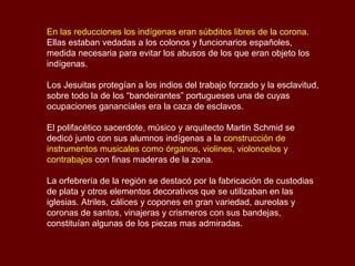 En las reducciones los indígenas eran súbditos libres de la corona.
Ellas estaban vedadas a los colonos y funcionarios españoles,
medida necesaria para evitar los abusos de los que eran objeto los
indígenas.
Los Jesuitas protegían a los indios del trabajo forzado y la esclavitud,
sobre todo la de los “bandeirantes” portugueses una de cuyas
ocupaciones gananciales era la caza de esclavos.
El polifacético sacerdote, músico y arquitecto Martin Schmid se
dedicó junto con sus alumnos indígenas a la construcción de
instrumentos musicales como órganos, violines, violoncelos y
contrabajos con finas maderas de la zona.
La orfebrería de la región se destacó por la fabricación de custodias
de plata y otros elementos decorativos que se utilizaban en las
iglesias. Atriles, cálices y copones en gran variedad, aureolas y
coronas de santos, vinajeras y crismeros con sus bandejas,
constituían algunas de los piezas mas admiradas.
 