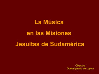 La Música
en las Misiones
Jesuitas de Sudamérica
Obertura
Ópera Ignacio de Loyola
 