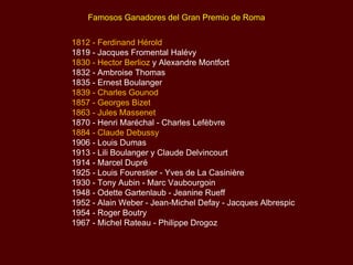 1812 - Ferdinand Hérold 1819 - Jacques Fromental Halévy  1830 - Hector Berlioz  y Alexandre Montfort 1832 - Ambroise Thomas  1835 - Ernest Boulanger  1839 - Charles Gounod 1857 - Georges Bizet  1863 - Jules Massenet  1870 - Henri Maréchal - Charles Lefèbvre 1884 - Claude Debussy  1906 - Louis Dumas 1913 - Lili Boulanger y Claude Delvincourt 1914 - Marcel Dupré 1925 - Louis Fourestier - Yves de La Casinière 1930 - Tony Aubin - Marc Vaubourgoin 1948 - Odette Gartenlaub - Jeanine Rueff 1952 - Alain Weber - Jean-Michel Defay - Jacques Albrespic 1954 - Roger Boutry 1967 - Michel Rateau - Philippe Drogoz Famosos Ganadores del Gran Premio de Roma 