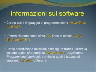 Informazioni sul software
Creato con il linguaggio di programmazione Visual BasicVisual Basic
(dot) NET(dot) NET;
L’intero sistema conta circa 700 linee di codice VisualVisual
Basic (dot) NETBasic (dot) NET;
Per la riproduzione musicale delle figure frattali utilizza la
scheda audio, sfruttando le Windows APIWindows API ( Application
Programming Interface), tramite le quali è capace di
emulare 127 timbri127 timbri differenti.
 