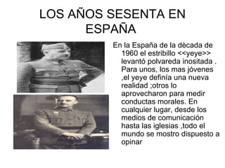 LOS AÑOS SESENTA EN
      ESPAÑA
         En la España de la dècada de
           1960 el estribillo <<yeye>>
           levantó polvareda inositada .
           Para unos, los mas jóvenes
           ,el yeye definía una nueva
           realidad ;otros lo
           aprovecharon para medir
           conductas morales. En
           cualquier lugar, desde los
           medios de comunicación
           hasta las iglesias ,todo el
           mundo se mostro dispuesto a
           opinar
 
