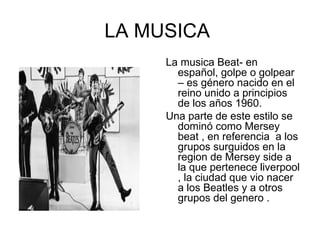 LA MUSICA
     La musica Beat- en
       español, golpe o golpear
       – es género nacido en el
       reino unido a principios
       de los años 1960.
     Una parte de este estilo se
       dominó como Mersey
       beat , en referencia a los
       grupos surguidos en la
       region de Mersey side a
       la que pertenece liverpool
       , la ciudad que vio nacer
       a los Beatles y a otros
       grupos del genero .
 
