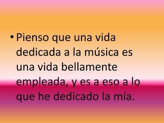 Pienso que una vida dedicada a la música es una vida bellamente empleada, y es a eso a lo que he dedicado la mía.