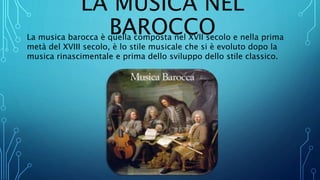 LA MUSICA NEL
BAROCCOLa musica barocca è quella composta nel XVII secolo e nella prima
metà del XVIII secolo, è lo stile musicale che si è evoluto dopo la
musica rinascimentale e prima dello sviluppo dello stile classico.
 
