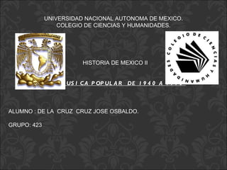 UNIVERSIDAD NACIONAL AUTONOMA DE MEXICO.
                 COLEGIO DE CIENCIAS Y HUMANIDADES.




                          HISTORIA DE MEXICO II


             “ L A M US I C A P OP UL A R DE 1 9 4 0 A 1 9 7 0 ”



ALUMNO : DE LA CRUZ CRUZ JOSE OSBALDO.

GRUPO: 423
 