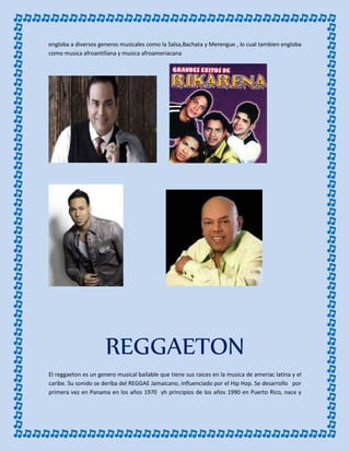 engloba a diversos generos musicales como la Salsa,Bachata y Merengue , lo cual tambien engloba
como musica afroantillana y musica afroameriacana
REGGAETON
El reggaeton es un genero musical bailable que tiene sus raices en la musica de ameriac latina y el
caribe. Su sonido se deriba del REGGAE Jamaicano, influenciado por el Hip Hop. Se desarrollo por
primera vez en Panama en los años 1970 yh principios de los años 1990 en Puerto Rico, nace y
 