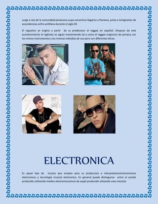 surge a raiz de la comunidad jamaicana cuyos ancentros llegaron a Panama, junto a inmigrantes de
ascendencias anfro-antillana durante el siglo XX
El regueton se origino a partir de su predecesor el reggae en español. Despues de este
acontecimiento el regfueto se siguio manteniendo tal y como el reggae originario de jamaica con
los mismo instrumentos y las mismas melodias de voz pero con diferentes letras.
ELECTRONICA
Es aquel tipo de musica que emplea para su produccion e interpretacioninstrumentos
electronicos y tecnologia musical electronica. En general puede distinguirse entre el sonido
producido utilizando medios electromecanicos de auqel producido utlizando unas mezclas.
 