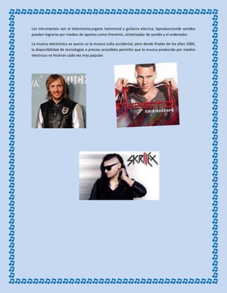 Los intrumentos son el telarmonio,organo hammond y guitarra elecrica, laproduccionde sonidos
pueden lograrse por medios de apartos como theremin, sintetizador de sonido y el ordenador
La musica electronica se asocio co la musica culta occidental, pero desde finales de los años 1960,
la disponibilidad de tecnologias a precios accesibles permitio que la musica producida por medios
electricos se hicieran cada vez mas popular.
 