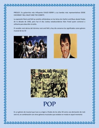 PRESLEY; Su guitarrista más influyente CHUCK BERRY y sus bandas más representativas EDDIE
COCHRAN Y BILL HALEY AND THE COMETS
La expresión Rock and Roll ya vendría utilizándose en las letras de rhythm and Blues desde finales
de la década de 1930, pero fue el disc Jockey estadounidense Alan Freed quien comenzó a
utilizarla para describir el estilo.
El vocablo rock deriva del término rock and Roll y hoy día conserva los significados como género
musical de los 50
POP
Es un género de musical que tuvo su origen a finales de los años 50 como una derivación de rock
and rol, en combinación con otros géneros musicales que estaban en moda en aquel momento
 