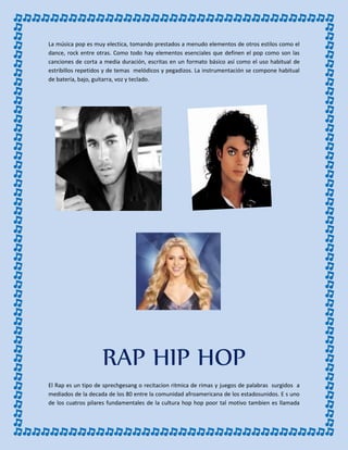 La música pop es muy electica, tomando prestados a menudo elementos de otros estilos como el
dance, rock entre otras. Como todo hay elementos esenciales que definen el pop como son las
canciones de corta a media duración, escritas en un formato básico así como el uso habitual de
estribillos repetidos y de temas melódicos y pegadizos. La instrumentación se compone habitual
de batería, bajo, guitarra, voz y teclado.
RAP HIP HOP
El Rap es un tipo de sprechgesang o recitacion ritmica de rimas y juegos de palabras surgidos a
mediados de la decada de los 80 entre la comunidad afroamericana de los estadosunidos. E s uno
de los cuatros pilares fundamentales de la cultura hop hop poor tal motivo tambien es llamada
 