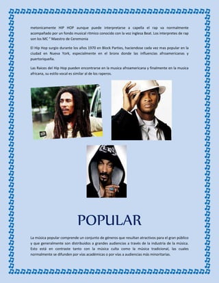 metonicamente HIP HOP aunque puede interpretarse a capella el rap va normalmente
acompañado por un fondo musical ritmico conocido con la voz inglesa Beat. Los interpretes de rap
son los MC “ Maestro de Ceremonia
El Hip Hop surgio durante los años 1970 en Block Parties, haciendose cada vez mas popular en la
ciudad en Nueva York, especialmente en el bronx donde las influencias afroamericanas y
puertoriqueña.
Las Raices del Hip Hop pueden encontrarse en la musica afroamericana y finalmente en la musica
africana, su estilo vocal es similar al de los raperos.
POPULAR
La música popular comprende un conjunto de géneros que resultan atractivos para el gran público
y que generalmente son distribuidos a grandes audiencias a través de la industria de la música.
Esto está en contraste tanto con la música culta como la música tradicional, las cuales
normalmente se difunden por vías académicas o por vías a audiencias más minoritarias.
 