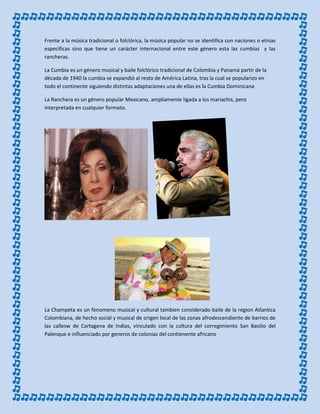 Frente a la música tradicional o folclórica, la música popular no se identifica con naciones o etnias
especificas sino que tiene un carácter internacional entre este género esta las cumbias y las
rancheras.
La Cumbia es un género musical y baile folclórico tradicional de Colombia y Panamá partir de la
década de 1940 la cumbia se expandió al resto de América Latina, tras la cual se popularizo en
todo el continente siguiendo distintas adaptaciones una de ellas es la Cumbia Dominicana
La Ranchera es un género popular Mexicano, ampliamente ligada a los mariachis, pero
interpretada en cualquier formato.
La Champeta es un fenomeno musical y cultural tambien considerado baile de la region Atlantica
Colombiana, de hecho social y musical de origen local de las zonas afrodescendiente de barrios de
las callesw de Cartagena de Indias, vinculado con la cultura del corregimiento San Basilio del
Palenque e influenciado por generos de colonias del contienente africano
 
