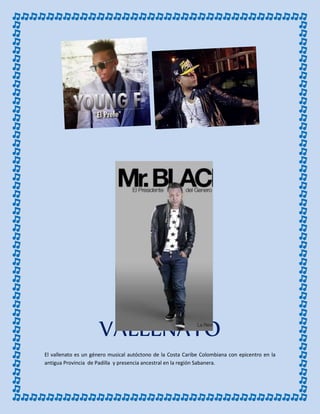 VALLENATO
El vallenato es un género musical autóctono de la Costa Caribe Colombiana con epicentro en la
antigua Provincia de Padilla y presencia ancestral en la región Sabanera.
 
