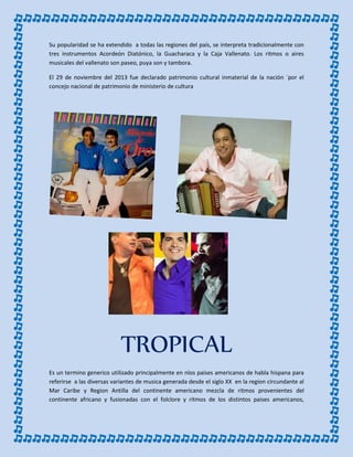 Su popularidad se ha extendido a todas las regiones del país, se interpreta tradicionalmente con
tres instrumentos Acordeón Diatónico, la Guacharaca y la Caja Vallenato. Los ritmos o aires
musicales del vallenato son paseo, puya son y tambora.
El 29 de noviembre del 2013 fue declarado patrimonio cultural inmaterial de la nación ´por el
concejo nacional de patrimonio de ministerio de cultura
TROPICAL
Es un termino generico utilizado principalmente en nlos paises americanos de habla hispana para
referirse a las diversas variantes de musica generada desde el siglo XX en la region circundante al
Mar Caribe y Region Antilla del continente americano mezcla de ritmos provenientes del
continente africano y fusionadas con el folclore y ritmos de los distintos paises americanos,
 