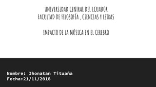 UNIVERSIDAD CENTRAL DEL ECUADOR
FACULTAD DE FILOSOFÍA , CIENCIAS Y LETRAS
IMPACTO DE LA MÚSICA EN EL CEREBRO
Nombre: Jhonatan Tituaña
Fecha:21/11/2018
 