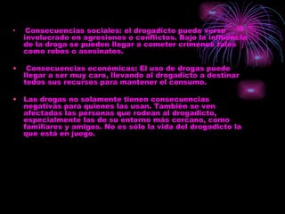 Consecuencias sociales: el drogadicto puede verse involucrado en agresiones o conflictos. Bajo la influencia de la droga se pueden llegar a cometer crímenes tales como robos o asesinatos. Consecuencias económicas: El uso de drogas puede llegar a ser muy caro, llevando al drogadicto a destinar todos sus recursos para mantener el consumo. Las drogas no solamente tienen consecuencias negativas para quienes las usan. También se ven afectadas las personas que rodean al drogadicto, especialmente las de su entorno más cercano, como familiares y amigos. No es sólo la vida del drogadicto la que está en juego. 