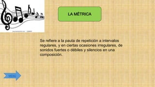 LA MÉTRICA

Se refiere a la pauta de repetición a intervalos
regulares, y en ciertas ocasiones irregulares, de
sonidos fuertes o débiles y silencios en una
composición.

MENÚ

 