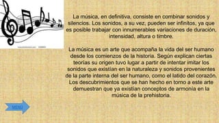 La música, en definitiva, consiste en combinar sonidos y
silencios. Los sonidos, a su vez, pueden ser infinitos, ya que
es posible trabajar con innumerables variaciones de duración,
intensidad, altura o timbre.
La música es un arte que acompaña la vida del ser humano
desde los comienzos de la historia. Según explican ciertas
teorías su origen tuvo lugar a partir de intentar imitar los
sonidos que existían en la naturaleza y sonidos provenientes
de la parte interna del ser humano, como el latido del corazón.
Los descubrimientos que se han hecho en torno a este arte
demuestran que ya existían conceptos de armonía en la
música de la prehistoria.
MENÚ

 