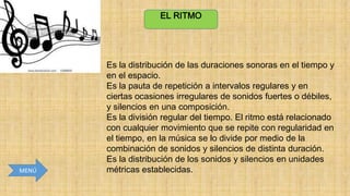 EL RITMO

MENÚ

Es la distribución de las duraciones sonoras en el tiempo y
en el espacio.
Es la pauta de repetición a intervalos regulares y en
ciertas ocasiones irregulares de sonidos fuertes o débiles,
y silencios en una composición.
Es la división regular del tiempo. El ritmo está relacionado
con cualquier movimiento que se repite con regularidad en
el tiempo, en la música se lo divide por medio de la
combinación de sonidos y silencios de distinta duración.
Es la distribución de los sonidos y silencios en unidades
métricas establecidas.

 
