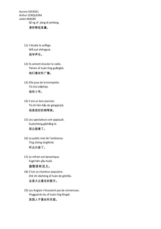 Aurore SOCKEEL
Arthur CERQUEIRA
Julien MAGRE
        Qǐ ng nǐ jiàng dī yīnliàng.
        请你降低音量。




    11) J’étudie le solfège.
        Wǒ xué shēngyuè.
        我学声乐。


    12) Ils aiment écouter la radio.
        Tāmen xǐ huān tīng guǎngbō.
        他们喜欢听广播。


    13) Elle joue de la trompette.
        Tā chuī xiǎohào.
        他吹小号。


    14) Il est un bon pianiste.
        Tā shì hěn hǎo de gāngqínjiā.
        他是很好的钢琴家。


    15) Les spectateurs ont applaudi.
        Guānzhòng gǔzhǎng le.
        观众鼓掌了。


    16) Le public met de l’ambiance.
        Tīng zhòng xīngfènle.
        听众兴奋了。


    17) Le refrain est dynamique.
        Fùgē hěn yǒu huólì.
        副歌很有活力。
    18) C’est un chanteur populaire.
        Zhè shì dàzhòng xǐ huān de gēshǒu.
        这是大众喜欢的歌手。


    19) Les Anglais n’écoutent pas de cornemuse.
        Yīngguórén bu xǐ huān tīng fēngdí.
        英国人不喜欢听风笛。
 