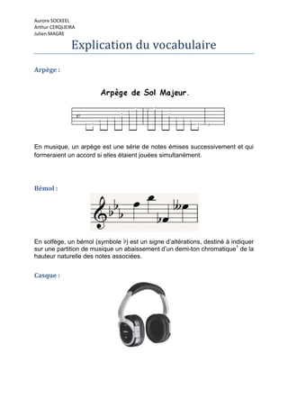 Aurore SOCKEEL
Arthur CERQUEIRA
Julien MAGRE

              Explication du vocabulaire
Arpège :




En musique, un arpège est une série de notes émises successivement et qui
formeraient un accord si elles étaient jouées simultanément.




Bémol :




En solfège, un bémol (symbole ) est un signe d’altérations, destiné à indiquer
sur une partition de musique un abaissement d’un demi-ton chromatique1 de la
hauteur naturelle des notes associées.


Casque :
 