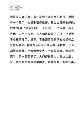 Aurore SOCKEEL
Arthur CERQUEIRA
Julien MAGRE



我喜欢去音乐会。有一次我去音乐会的时侯，里面

有一个歌手，他唱歌唱得佷好。舞台也是筹备好的。
放置/摆置了很多乐器: 一个贝司，一个钢琴，两个
吉他，三个电吉他。艺人都摆设好了乐谱，小提琴

手也摆设好了小提琴。音乐圆开始表演的时候听众

就鼓起掌来。指挥的乐队有不同乐器: 小提琴，小号，

胡琴和钢琴。声音慢慢变大，听众很兴奋。音乐会

完了，听众都鼓掌了，人们都很开心。在这之后，

有一些公司想为他们灌唱片。唱片的曲子都有节奏。
 
