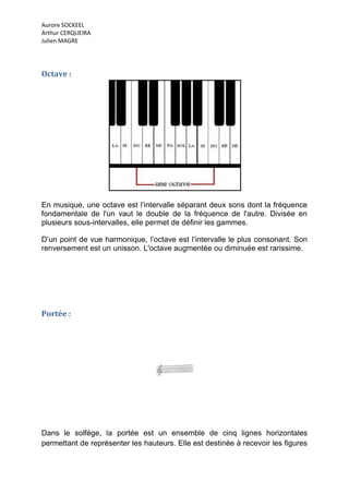 Aurore SOCKEEL
Arthur CERQUEIRA
Julien MAGRE




Octave :




En musique, une octave est l’intervalle séparant deux sons dont la fréquence
fondamentale de l'un vaut le double de la fréquence de l'autre. Divisée en
plusieurs sous-intervalles, elle permet de définir les gammes.

D’un point de vue harmonique, l’octave est l’intervalle le plus consonant. Son
renversement est un unisson. L'octave augmentée ou diminuée est rarissime.




Portée :




Dans le solfège, la portée est un ensemble de cinq lignes horizontales
permettant de représenter les hauteurs. Elle est destinée à recevoir les figures
 