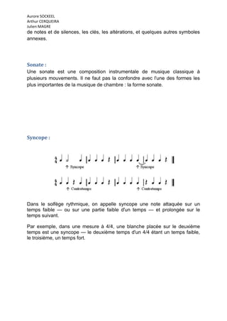 Aurore SOCKEEL
Arthur CERQUEIRA
Julien MAGRE
de notes et de silences, les clés, les altérations, et quelques autres symboles
annexes.




Sonate :
Une sonate est une composition instrumentale de musique classique à
plusieurs mouvements. Il ne faut pas la confondre avec l'une des formes les
plus importantes de la musique de chambre : la forme sonate.




Syncope :




Dans le solfège rythmique, on appelle syncope une note attaquée sur un
temps faible — ou sur une partie faible d'un temps — et prolongée sur le
temps suivant.

Par exemple, dans une mesure à 4/4, une blanche placée sur le deuxième
temps est une syncope — le deuxième temps d'un 4/4 étant un temps faible,
le troisième, un temps fort.
 