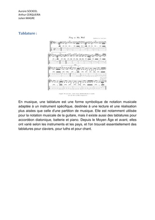 Aurore SOCKEEL
Arthur CERQUEIRA
Julien MAGRE




Tablature :




En musique, une tablature est une forme symbolique de notation musicale
adaptée à un instrument spécifique, destinée à une lecture et une réalisation
plus aisées que celle d'une partition de musique. Elle est notamment utilisée
pour la notation musicale de la guitare, mais il existe aussi des tablatures pour
accordéon diatonique, batterie et piano. Depuis le Moyen Âge et avant, elles
ont varié selon les instruments et les pays, et l'on trouvait essentiellement des
tablatures pour claviers, pour luths et pour chant.
 