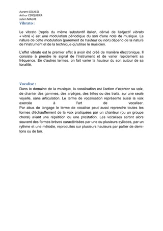 Aurore SOCKEEL
Arthur CERQUEIRA
Julien MAGRE
Vibrato :

Le vibrato (repris du même substantif italien, dérivé de l'adjectif vibrato
« vibré ») est une modulation périodique du son d'une note de musique. La
nature de cette modulation (purement de hauteur ou non) dépend de la nature
de l'instrument et de la technique qu'utilise le musicien.

L’effet vibrato est le premier effet à avoir été créé de manière électronique. Il
consiste à prendre le signal de l’instrument et de varier rapidement sa
fréquence. En d’autres termes, on fait varier la hauteur du son autour de sa
tonalité.




Vocalise :
Dans le domaine de la musique, la vocalisation est l'action d'exercer sa voix,
de chanter des gammes, des arpèges, des trilles ou des traits, sur une seule
voyelle, sans articulation. Le terme de vocalisation représente aussi la voix
exercée               à             l'art            de              vocaliser.
Par abus de langage le terme de vocalise peut aussi reprendre toutes les
formes d'échauffement de la voix pratiquées par un chanteur (ou un groupe
choral) avant une répétition ou une prestation. Les vocalises seront alors
souvent des formes brèves caractérisées par une ou plusieurs syllabes, par un
rythme et une mélodie, reproduites sur plusieurs hauteurs par pallier de demi-
tons ou de ton.
 