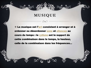 MUSIQUE
 La musique est l'art consistant à arranger et à
ordonner ou désordonner sons et silences au
cours du temps : le rythme est le support de
cette combinaison dans le temps, la hauteur,
celle de la combinaison dans les fréquences…
 
