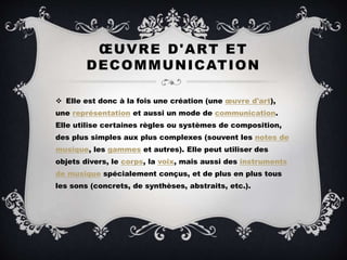 ŒUVRE D'ART ET
DECOMMUNICATION
 Elle est donc à la fois une création (une œuvre d'art),
une représentation et aussi un mode de communication.
Elle utilise certaines règles ou systèmes de composition,
des plus simples aux plus complexes (souvent les notes de
musique, les gammes et autres). Elle peut utiliser des
objets divers, le corps, la voix, mais aussi des instruments
de musique spécialement conçus, et de plus en plus tous
les sons (concrets, de synthèses, abstraits, etc.).
 