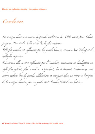 Dossier de civilisation chinoise : La musique chinoise.


	
  


Conclusion



La musique chinoise a connue de grandes évolutions de -600 avant Jésus Christ


jusqu’au 21ème siècle. Elle est de là, la plus ancienne.


Elle fut grandement influencée par les grands hommes, comme Mao Zedong et de


multiples empereurs.


Désormais, elle se voit influencée par l’Occident, notamment en développant un


style plus rythmé, plus « rock ». Cependant, les instruments traditionaux sont


encore utilisés lors de grandes célébrations et marquent alors un retour à l’origine


de la musique chinoise, pour en garder toute l’authenticité de son histoire.




HORIKAWA Shiho / TISSOT Sasha / DE RIDDER Noémie / ELKSSAIMI Maria

	
  
 
