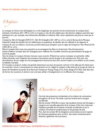 Dossier de civilisation chinoise : La musique chinoise.


	
  


Origines

La musique en Chine s'est développée il y a très longtemps, les premiers écrits mentionnant la musique étant
attribués à Confucius (551- 479 av. J-C). La musique a très tôt été utilisée pour des besoins religieux aussi bien que
politiques lors, par exemple, des cérémonies officielles et militaires. Elle a ainsi rapidement été prise en main par le
pouvoir.
L'empereur Qin	
  shi Huangdi	
  (秦始皇帝 ; Qín Shǐ Huángdì) (-221 -207 av. J.-C.) a crée le Bureau de la Musique
Impériale chargé de classifier les airs folkloriques et populaires, de décider des airs officiels et de régenter la
musique de cour et militaire. Ce bureau prendra beaucoup d'ampleur sous le règne de l'empereur Han Wudi (武帝)
(140 à 87 av. J.-C.).
Mais la musique était avant tout populaire et accompagnait les fêtes et cérémonies. Des fonctionnaires
étaient d'ailleurs envoyés dans les campagnes pour collecter les nouvelles chansons qui permettaient de jauger le
moral du peuple.
Avec le temps, la musique chinoise s'est peu à peu ouverte. D'abord aux autres musiques, en particulier celles
d'Asie Centrale, avec l'adoption de nouveaux instruments comme le pipa et de nouveaux airs. Puis avec une
diversification de son usage vers l'accompagnement d'autres formes d'art comme l'opéra ou le théâtre ou les contes
et ballades chantées.
Si la musique a toujours revêtu une grande importance aux yeux du pouvoir central, il n'en allait pas de même pour
les musiciens. Ceux-ci connaissaient un statut précaire et ce, malgré la création au 8e siècle de la troupe de chant et
danse de l'Académie du Jardin de la Poire par l'empereur Huang Tsang (玄奘; Xuán Zàng) (713-755). Cela dans but
de former les musiciens et donner ainsi une base solide à l'enseignement et à la diffusion de la musique.
	
  




                                               Ouverture sur l’Occident

                                      L'arrivée des puissances occidentales et la création de concessions
                                      étrangères à la fin du 19e siècle a permis l'entrée de la musique
                                      occidentale.
                                      Dès les années 1910-20, le retour des étudiants chinois de l'étranger a
                                      inauguré une nouvelle approche de la musique. Cela s'est traduit par
                                      l'adoption partielle de la notation musicale occidentale et par la
                                      création d'orchestres symphoniques et de groupes de jazz.
                                      Puis, dans les années 40, les dirigeants communistes se sont inspirés
                                      de chansons populaires pour en faire des chants révolutionnaires
                                      destinés à galvaniser leurs partisans.
                                      	
  
                                      	
  
                                      	
  
HORIKAWA Shiho / TISSOT Sasha / DE RIDDER Noémie / ELKSSAIMI Maria

	
  
 