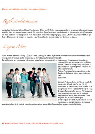Dossier de civilisation chinoise : La musique chinoise.


	
  


Repli révolutionnaire

Après la création de la République Populaire de Chine en 1949, les musiques populaires et occidentales se sont vues
qualifier de « pornographiques », et de fait interdites. Seuls les chants révolutionnaires seront autorisés. Cette prise
en main a atteint son apogée lors de la Révolution culturelle avec Jiang Qing	
  (江青 ), femme du président Mao, qui
fixe à 8 le nombre d’ « œuvres modèles » sur lesquelles les opéras modernes devaient se baser.




L’après Mao

Avec la mort de Mao Zedong (毛泽东 ; Máo Zédōng) en 1976, la jeunesse chinoise découvre le synthétiseur et la
musique électronique. Celle-ci restera populaire tout au long des années 80.
Parallèlement, la « mandopop » (musique pop chantée en mandarin) et « cantopop» (musique pop chantée en
                                                                       cantonais) feront leur apparition en Chine
                                                                       depuis Taiwan et Hong-Kong. Puis, petit à
                                                                       petit ils seront rejoints par les artistes de
                                                                       Chine continentale.
                                                                       Aujourd’hui, des chanteurs originaires de
                                                                       Corée du Sud et du Japon sont également
                                                                       très
                                                                       populaires.

                                                                           Le rock s’est popularisé en Chine vers la fin
                                                                           des années 80 grâce à Cui Jian (崔健),
                                                                           surnommé le « Parrain du rock chinois », et
                                                                           aux groupes Heibao (Black Panther) et Tang
                                                                           Dynasty. Puis, dans les années 90, les autres
                                                                           courants musicaux, tels que la musique
                                                                           électronique, feront leur entrée en Chine.
                                                                           Aujourd’hui, le rock, la musique
                                                                           électronique, la world music restent encore
                                                                           marginaux en comparaison de la musique
pop, équivalent de la variété française, qui constitue aujourd’hui l’essentiel du paysage musical chinois.




HORIKAWA Shiho / TISSOT Sasha / DE RIDDER Noémie / ELKSSAIMI Maria

	
  
 