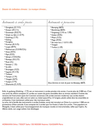 Dossier de civilisation chinoise : La musique chinoise.


	
  


Instruments à cordes pincées                               Instruments à percussions

       * Dongbula (东不拉)                                      * Bianqing (编磬)
       * Dutaer (都它尔)                                        * Bianzhong (编钟)
       * Duxianqin (独弦琴)                                     * Fangxiang (方响 ou 方響)
       * Gŭqín ou Qin (七弦琴)                                  * Guban (鼓板)
       * Gŭzhēng (古筝)                                        * Mùyú (木魚)
       * Kalong                                              * Paigu (排鼓)
       * Konghou                                             * Shi mian luo (十面舟山锣)
       * Kumuzi (库木孜)                                        * Yangqin
       * Liuqin (柳琴)                                         * Yunluo (云锣)
       * Meihuaruan (仿唐梅花阮)
       * Oute (欧特)
       * Pípá (琵琶)
       * Qinqin (木制面板)
       * Rewapu (热瓦普)
       * Ruan (阮)
       * Sanxian (三弦)
       * Se (瑟)
       * Shuangqin (双清)
       * Sugudu (苏古笃)
       * Tanboer
       * Tianqin (天琴)
       * Yángqín (扬琴)
       * Yueqin (月琴)
                                                           Deux femmes en train de jouer du Bianqing (编磬).
       * Zhamunie (扎木捏)


Enfin, le guzheng (Gŭzhēng ; 古筝) est un instrument à cordes pincées très ancien, il aurait plus de 2 000 ans. C’est
une sorte de cithare comptant 21 cordes sur autant de ponts amovibles dans sa version standard. Il existe des
versions de l’instrument ayant de 5 (version ancienne) à 26 cordes (version moderne). Les cordes étaient
originellement en soie, elles sont en nylon ou métal aujourd’hui. A l’origine, plutôt utilisé dans les ensembles et
orchestres, il est maintenant utilisé pour des morceaux solos.
Le erhu, de la famille des instruments à cordes frottées, aurait été introduit en Chine il y a environ 1 000 ans en
provenance d’Asie centrale. Il est composé de 2 cordes que l’on frotte à l’aide d’un archer. Très populaire en
Mongolie, il était utilisé pour l’accompagnement de musiques vocales et instrumentales, telles que l’opéra. Au
20ème siècle, son usage soliste s’est développé.


	
  
	
  
	
  

HORIKAWA Shiho / TISSOT Sasha / DE RIDDER Noémie / ELKSSAIMI Maria

	
  
 
