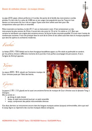 Dossier de civilisation chinoise : La musique chinoise.


	
  
Le pipa (琵琶; pipa), cithare piriforme à 4 cordes, fait partie de la famille des instruments à cordes
pincées. Il a été crée il y a plus de 2 000 ans et son usage s’est popularisé sous les Tang où il est
devenu un instrument de cour très en vogue. Il peut aussi être utilisé aussi bien pour des
compositions solos que dans un ensemble.

Flûte traversière en bambou, le dizi (笛子) est un instrument à vent. C’est certainement un des
instruments les plus anciens de Chine, il aurait été crée entre le 17e et le 11e siècle av. J.-C. Bien que
certains lui attribuent une origine plus ancienne encore. Sa forme la plus courante possède 12 trous mais il existe de
nombreuses variantes. Il est très pratiqué dans le nord de la Chine et est utilisé aussi bien dans la musique populaire
que dans les opéras et orchestres modernes.



Fanbai

Le fanbai (梵唄 / 梵呗 fànbài) est le chant liturgique bouddhiste apparu au IVe siècle et psalmodié en sanskrit
par les prêtres chinois à différents moments de la journée. Il est parfois accompagné de percussions. Il est à
l'origine du Shōmyō japonais.




Yayue	
  

Le yayue (雅樂 / 雅乐 yǎyuè) est l'ancienne musique de
Cour chinoise jouée par l'élite des lettrés.	
  
	
  
	
  


Guyue

Le guyue (古樂 / 古乐 gǔyuè) est lui aussi une ancienne forme de musique de Cour chinoise sous la dynastie Tang, à
Chang'an.
Elle se scinde en :
    • ge zhang, le style chanté
    • taoqu, le style instrumental joué par un petit ensemble
    • saoqu, comprenant des pièces instrumentales diverses

Ces deux derniers se rencontrent encore dans les longues musiques assises (zuoyue) cérémonielles, alors que seul
le saoqu figure au répertoire des courtes musiques debout (xinqyue).




HORIKAWA Shiho / TISSOT Sasha / DE RIDDER Noémie / ELKSSAIMI Maria

	
  
 