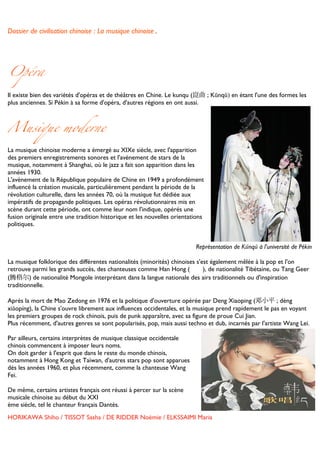 Dossier de civilisation chinoise : La musique chinoise.


	
  


Opéra

Il existe bien des variétés d'opéras et de théâtres en Chine. Le kunqu (崑曲 ; Kūnqǔ) en étant l'une des formes les
plus anciennes. Si Pékin à sa forme d'opéra, d'autres régions en ont aussi.	
  



Musique moderne

La musique chinoise moderne a émergé au XIXe siècle, avec l'apparition
des premiers enregistrements sonores et l'avènement de stars de la
musique, notamment à Shanghai, où le jazz a fait son apparition dans les
années 1930.
L'avènement de la République populaire de Chine en 1949 a profondément
influencé la création musicale, particulièrement pendant la période de la
révolution culturelle, dans les années 70, où la musique fut dédiée aux
impératifs de propagande politiques. Les opéras révolutionnaires mis en
scène durant cette période, ont comme leur nom l'indique, opérés une
fusion originale entre une tradition historique et les nouvelles orientations
politiques.
	
  
	
  
	
      	
      	
     	
      	
     	
     	
      	
     	
      	
  	
  	
  	
  	
  	
  	
  	
  	
  	
  	
  	
  Représentation de Kūnqǔ à l'université de Pékin
	
  
La musique folklorique des différentes nationalités (minorités) chinoises s'est également mêlée à la pop et l'on
retrouve parmi les grands succès, des chanteuses comme Han Hong (                                                     ), de nationalité Tibétaine, ou Tang Geer
(腾格尔) de nationalité Mongole interprétant dans la langue nationale des airs traditionnels ou d'inspiration
traditionnelle.

Après la mort de Mao Zedong en 1976 et la politique d'ouverture opérée par Deng Xiaoping (邓小平 ; dèng
xiǎopíng), la Chine s'ouvre librement aux influences occidentales, et la musique prend rapidement le pas en voyant
les premiers groupes de rock chinois, puis de punk apparaître, avec sa figure de proue Cui Jian.
Plus récemment, d'autres genres se sont popularisés, pop, mais aussi techno et dub, incarnés par l'artiste Wang Lei.

Par ailleurs, certains interprètes de musique classique occidentale
chinois commencent à imposer leurs noms.
On doit garder à l'esprit que dans le reste du monde chinois,
notamment à Hong Kong et Taïwan, d'autres stars pop sont apparues
dès les années 1960, et plus récemment, comme la chanteuse Wang
Fei.

De même, certains artistes français ont réussi à percer sur la scène
musicale chinoise au début du XXI
ème siècle, tel le chanteur français Dantès.	
  
HORIKAWA Shiho / TISSOT Sasha / DE RIDDER Noémie / ELKSSAIMI Maria

	
  
 